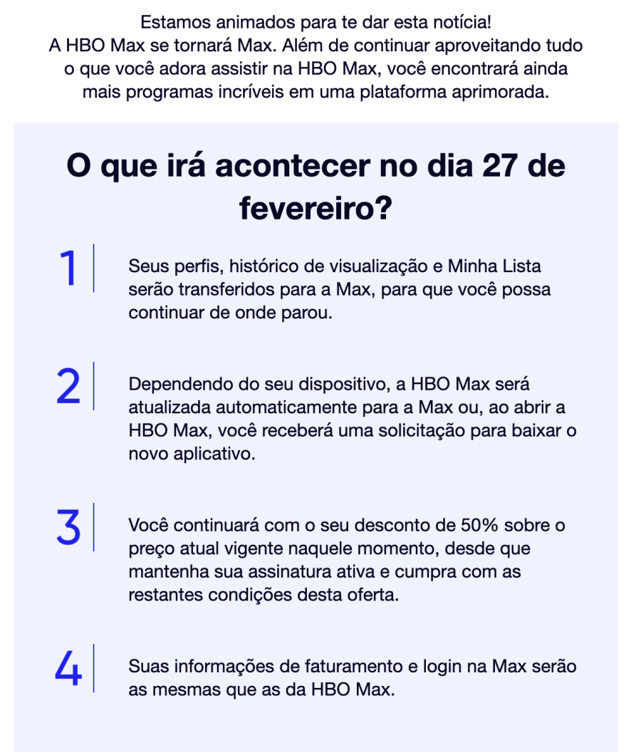 Estamos animados para te dar esta notícia! A HBO Max se tornará Max. Além de continuar aproveitando tudo o que você adora assistir na HBO Max, você encontrará ainda mais programas incríveis em uma plataforma aprimorada. O que irá acontecer no dia 27 de fevereiro? Seus perfis, histórico de visualização e Minha Lista serão transferidos para a Max, para que você possa continuar de onde parou. Dependendo do seu dispositivo, a HBO Max será atualizada automaticamente para a Max ou, ao abrir a HBO Max, você receberá uma solicitação para baixar o novo aplicativo. Você continuará com o seu desconto de 50% sobre o preço atual vigente naquele momento, desde que mantenha sua assinatura ativa e cumpra com as restantes condições desta oferta. Suas informações de faturamento e login na Max serão as mesmas que as da HBO Max.